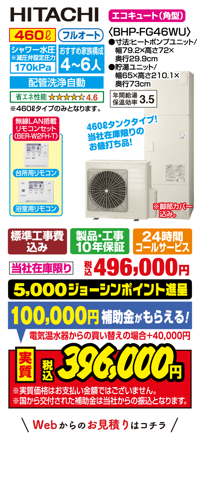 HITACHI エコキュート（角型）BHP-FG46WU｜460L フルオート｜シャワー水圧170kPa｜おすすめ家族構成4～6人｜配管洗浄自動｜省エネ性能★4.6｜年間給湯保温効率3.5｜台所用・浴室用リモコン（無線LAN搭載）｜サイズ：ヒートポンプユニット幅79.2×高さ72×奥行29.9cm、貯湯ユニット幅65×高さ210.1×奥行73cm｜標準工事費込み・製品工事10年保証・24時間コールサービス｜当社在庫限り 税込496,000円｜5,000ジョーシンポイント進呈｜補助金100,000円（電気温水器からの買い替えの場合＋40,000円）｜実質税込396,000円｜※実質価格はお支払い金額ではありません。補助金は当社からの振込です。Webからのお見積りはコチラ