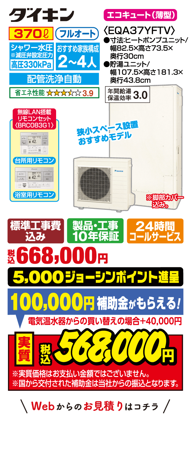 ダイキン エコキュート（薄型）EQA37YFTV｜370L フルオート｜シャワー水圧 高圧330kPa｜おすすめ家族構成2〜4人｜配管洗浄自動｜省エネ性能★3.9｜年間給湯保温効率3.0｜台所用・浴室用リモコン（BRC083G1 無線LAN搭載）｜狭小スペース設置おすすめモデル｜サイズ：ヒートポンプユニット 幅82.5×高73.5×奥行30cm、貯湯ユニット 幅107.5×高181.3×奥行43.8cm｜標準工事費込み・製品工事10年保証・24時間コールサービス｜税込668,000円｜5,000ジョーシンポイント進呈｜補助金100,000円（電気温水器からの買い替えの場合＋40,000円）｜実質税込568,000円｜※実質価格はお支払い金額ではありません。補助金は当社からの振込となります。Webからのお見積りはコチラ
