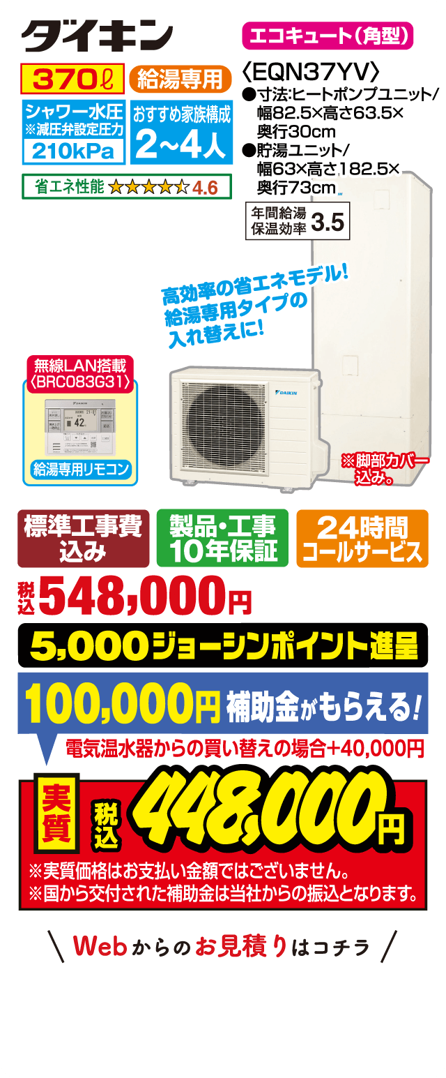 ダイキン エコキュート（角型）EQN37YV｜370L 給湯専用｜シャワー水圧210kPa｜おすすめ家族構成2～4人｜省エネ性能★4.6｜年間給湯保温効率3.5｜サイズ：ヒートポンプユニット幅82.5×高63.5×奥行30cm、貯湯ユニット幅63×高182.5×奥行73cm｜無線LAN搭載 給湯専用リモコン（BRC083G31）｜高効率の省エネモデル！給湯専用タイプの入れ替えに！｜標準工事費込み・製品工事10年保証・24時間コールサービス｜税込548,000円｜5,000ジョーシンポイント進呈｜補助金100,000円（電気温水器からの買い替えの場合＋40,000円）｜実質税込448,000円｜※実質価格はお支払い金額ではありません。補助金は当社からの振込となります。Webからのお見積りはコチラ