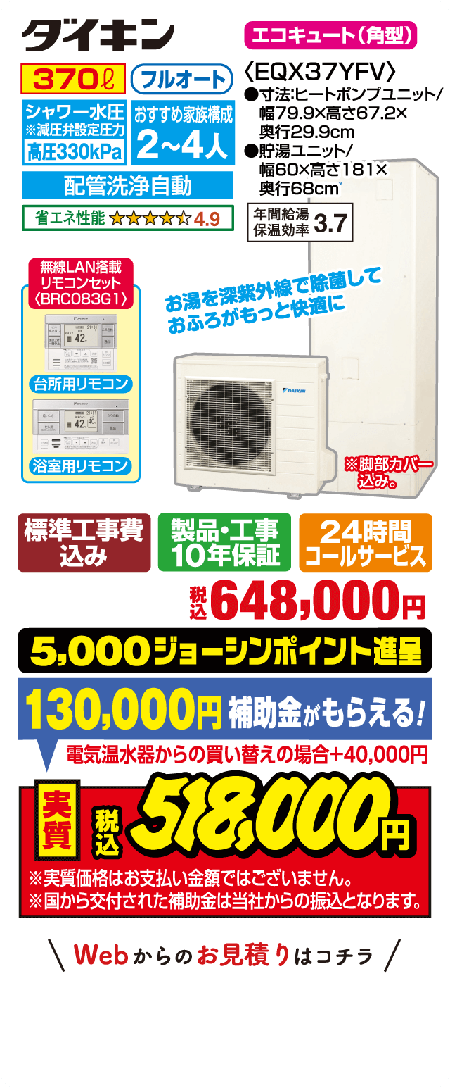 ダイキン エコキュート（角型）EQX37YFV｜370L フルオート｜シャワー水圧 高圧330kPa｜おすすめ家族構成2〜4人｜配管洗浄自動｜省エネ性能★4.9｜年間給湯保温効率3.7｜台所用・浴室用リモコン（BRC083G1 無線LAN搭載）｜お湯を深紫外線で除菌しておふろがもっと快適に｜サイズ：ヒートポンプユニット 幅79.9×高67.2×奥行29.9cm、貯湯ユニット 幅60×高181×奥行68cm｜標準工事費込み・製品工事10年保証・24時間コールサービス｜税込648,000円｜5,000ジョーシンポイント進呈｜補助金130,000円（電気温水器からの買い替えの場合＋40,000円）｜実質税込518,000円｜※実質価格はお支払い金額ではありません。補助金は当社からの振込となります。Webからのお見積りはコチラ