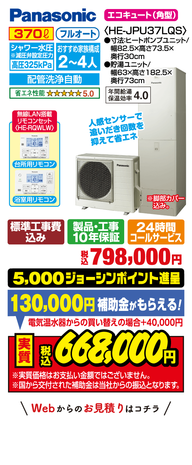 パナソニック エコキュート（角型）HE-JPU37LQS｜370L フルオート｜シャワー水圧 高圧325kPa｜おすすめ家族構成2〜4人｜配管洗浄自動｜省エネ性能★5.0｜年間給湯保温効率4.0｜台所用・浴室用リモコン（HE-RQLW 無線LAN搭載）｜人感センサーで追いだき回数を抑えて省エネ｜サイズ：ヒートポンプユニット 幅82.5×高73.5×奥行30cm、貯湯ユニット 幅63×高182.5×奥行73cm｜標準工事費込み・製品工事10年保証・24時間コールサービス｜税込798,000円｜5,000ジョーシンポイント進呈｜補助金130,000円（電気温水器からの買い替えの場合＋40,000円）｜実質税込668,000円｜※実質価格はお支払い金額ではありません。補助金は当社からの振込となります。Webからのお見積りはコチラ
