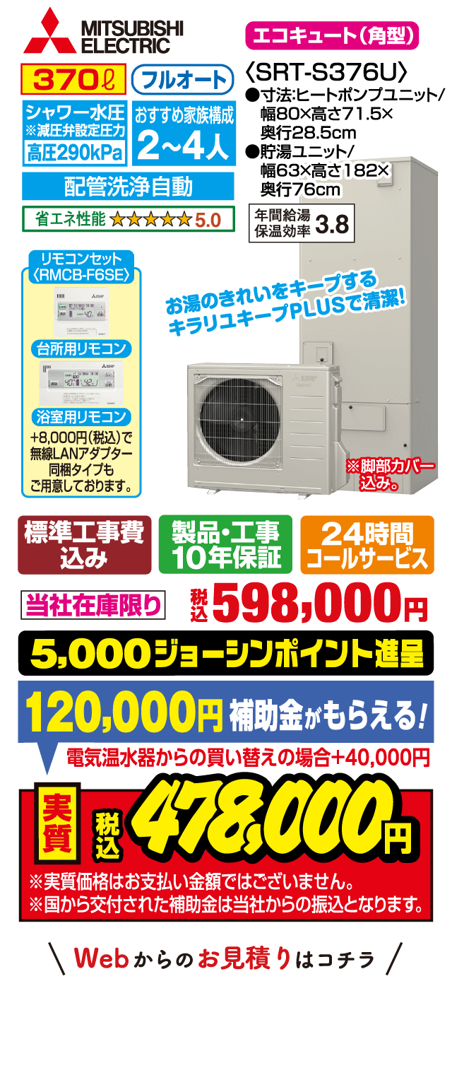 MITSUBISHI エコキュート（角型）SRT-S376U｜370L フルオート｜シャワー水圧 高圧290kPa｜おすすめ家族構成2〜4人｜配管洗浄自動｜省エネ性能★5.0｜年間給湯保温効率3.8｜台所用・浴室用リモコン（RMCB-F6SE）｜+8,000円（税込）で無線LANアダプター同梱タイプも用意｜サイズ：ヒートポンプユニット 幅80×高さ71.5×奥行28.5cm、貯湯ユニット 幅63×高さ182×奥行76cm｜お湯のきれいをキープするキラリユキープPLUSで清潔｜標準工事費込み・製品工事10年保証・24時間コールサービス｜当社在庫限り 税込598,000円｜5,000ジョーシンポイント進呈｜補助金120,000円（電気温水器からの買い替えの場合＋40,000円）｜実質税込478,000円｜※実質価格はお支払い金額ではありません。補助金は当社からの振込です。Webからのお見積りはコチラ