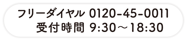 フリーダイヤル 0120-45-0011 受付時間 9:30～18:30