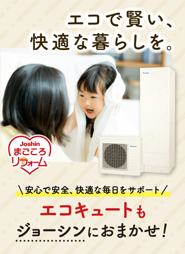 エコで賢い、快適な暮らしを。Joshinまごころリフォーム 安心で安全、快適な毎日をサポート／エコキュートもジョーシンにおまかせ！