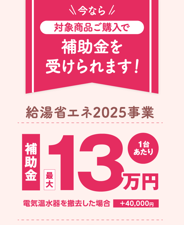 今なら対象商品ご購入で補助金を受けられます！｜給湯省エネ2025事業｜補助金最大13万円（1台あたり）｜電気温水器を撤去した場合＋40,000円