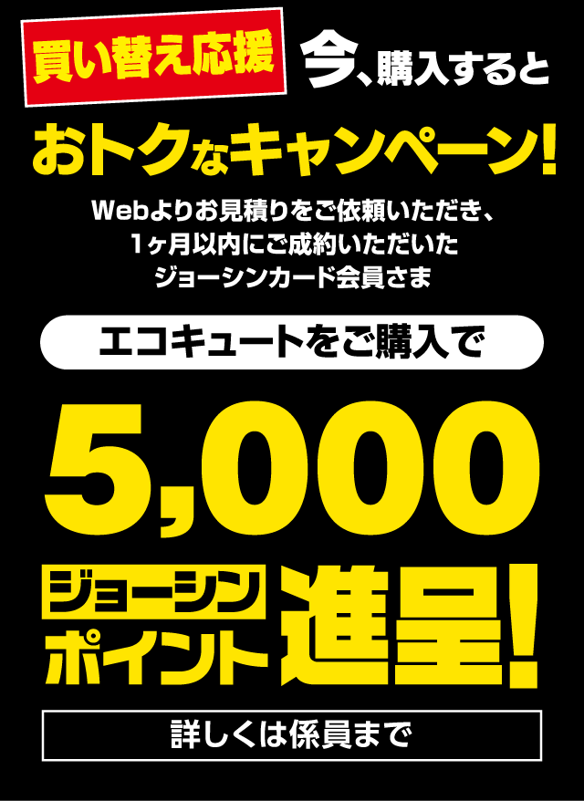 買い替え応援 今、購入するとおトクなキャンペーン！Webよりお見積りをご依頼いただき、1ヶ月以内にご成約いただいたジョーシンカード会員さま｜エコキュートをご購入で5,000ジョーシンポイント進呈！詳しくは係員まで