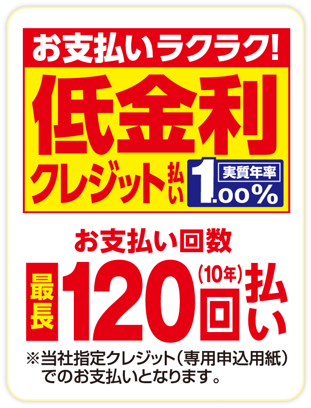 お支払いラクラク！ 低金利クレジット払い 実質年率1.00% お支払い回数 最長120回（10年）払い ※当社指定クレジット（専用申込用紙）でのお支払いとなります。