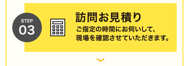 STEP 03 訪問お見積り ご指定の時間にお伺いして、現場を確認させていただきます。