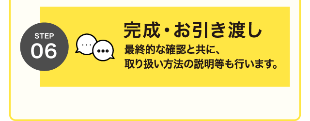STEP 06 完成・お引き渡し 最終的な確認と共に、取り扱い方法の説明等も行います。