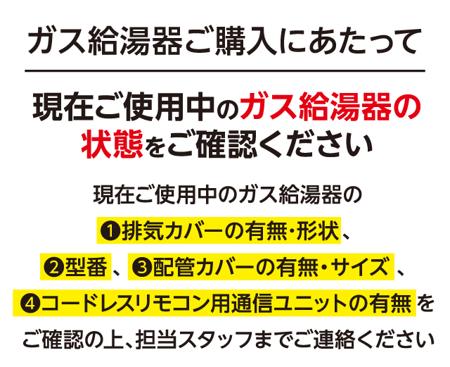 ガス給湯器ご購入にあたって、現在ご使用中のガス給湯器の状態（①排気カバーの有無・形状、②型番、③配管カバーの有無・サイズ、④コードレスリモコン用通信ユニットの有無）をご確認の上、担当スタッフまでご連絡ください。