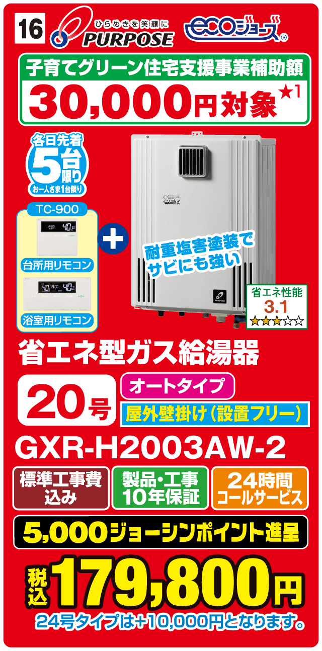 ひらめきを笑顔に PURPOSE ECOジョーズ 子育てグリーン住宅支援事業補助額30,000円対象 各日先着5台限り（お一人さま1台限り） TC-900 台所用リモコン 浴室用リモコン ＋ 耐重塩害塗装でサビにも強い  省エネ性能3.1 省エネ型ガス給湯器 20号 オートタイプ 屋外壁掛け（設置フリー） GXR-H2003AW-2 標準工事費込み 製品・工事10年保証 24時間コールサービス 5,000ジョーシンポイント進呈 税込179,800円 24号タイプは＋10,000円となります。Webからのお見積りはコチラ