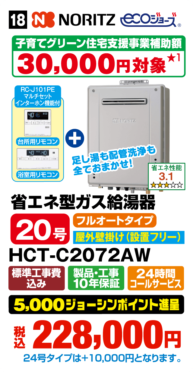 NORITZ ECOジョーズ 子育てグリーン住宅支援事業補助額30,000円対象 各日先着5台限り（お一人さま1台限り） RC-J101PE マルチセット インターホン機能付 足し湯も配管洗浄も全ておまかせ！ 台所用リモコン＋浴室用リモコン 省エネ性能3.1 省エネ型ガス給湯器 20号 フルオートタイプ 屋外壁掛け（設置フリー） HCT-C2072AW 標準工事費込み 製品・工事10年保証 24時間コールサービス 5,000ジョーシンポイント進呈 税込228,000円 24号タイプは＋10,000円となります。Webからのお見積りはコチラ