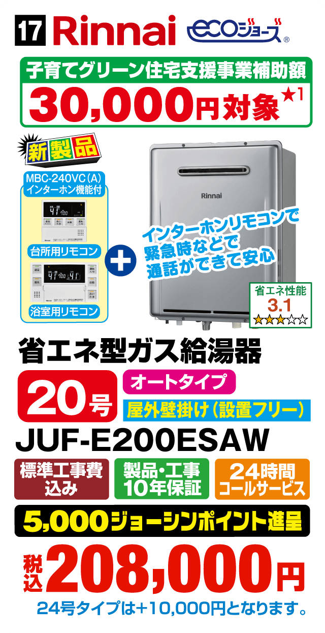 Rinnai ECOジョーズ 子育てグリーン住宅支援事業補助額30,000円対象 新製品 MBC-240VC（A）インターホン機能付 インターホンリモコンで緊急時などで通話ができて安心 台所用リモコン＋浴室用リモコン 省エネ性能3.1 省エネ型ガス給湯器 20号 オートタイプ 屋外壁掛け（設置フリー） JUF-E200ESAW 標準工事費込み 製品・工事10年保証 24時間コールサービス 5,000ジョーシンポイント進呈 税込208,000円 24号タイプは＋10,000円となります。Webからのお見積りはコチラ