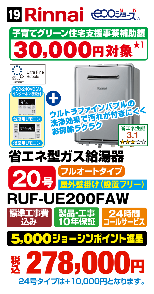 Rinnai ECOジョーズ 子育てグリーン住宅支援事業補助額30,000円対象 Ultra Fine Bubble Air Bubble Technology MBC-240VC（A）インターホン機能付 ウルトラファインバブルの洗浄効果で汚れが付きにくくお掃除ラクラク 台所用リモコン＋浴室用リモコン 省エネ性能3.1 省エネ型ガス給湯器 20号 フルオートタイプ 屋外壁掛け（設置フリー） RUF-UE200FAW 標準工事費込み 製品・工事10年保証 24時間コールサービス 5,000ジョーシンポイント進呈 税込278,000円 24号タイプは＋10,000円となります。Webからのお見積りはコチラ