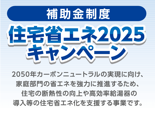 [補助金制度] 住宅省エネ2025キャンペーン 2050年カーボンニュートラルの実現に向け、家庭部門の省エネを強力に推進するため、住宅の断熱性の向上や高効率給湯器の導入等の住宅省エネ化を支援する事業です。
