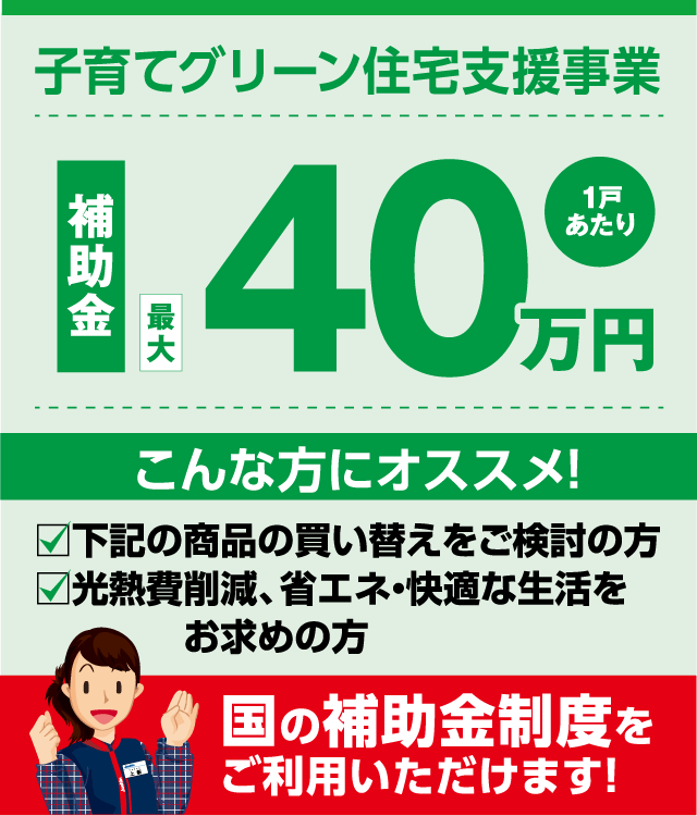 子育てグリーン住宅支援事業 補助金最大40万円（1戸あたり） こんな方にオススメ！ ☑ 下記の商品の買い替えをご検討の方 ☑ 光熱費削減・省エネ・快適な生活をお求めの方 国の補助金制度をご利用いただけます！
